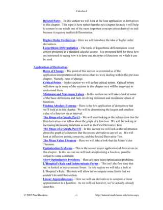 Calculus I
© 2007 Paul Dawkins vi http://tutorial.math.lamar.edu/terms.aspx
Related Rates – In this section we will look at the lone application to derivatives
in this chapter. This topic is here rather than the next chapter because it will help
to cement in our minds one of the more important concepts about derivatives and
because it requires implicit differentiation.
Higher Order Derivatives – Here we will introduce the idea of higher order
derivatives.
Logarithmic Differentiation – The topic of logarithmic differentiation is not
always presented in a standard calculus course. It is presented here for those how
are interested in seeing how it is done and the types of functions on which it can
be used.
Applications of Derivatives
Rates of Change – The point of this section is to remind us of the
application/interpretation of derivatives that we were dealing with in the previous
chapter. Namely, rates of change.
Critical Points – In this section we will define critical points. Critical points
will show up in many of the sections in this chapter so it will be important to
understand them.
Minimum and Maximum Values – In this section we will take a look at some
of the basic definitions and facts involving minimum and maximum values of
functions.
Finding Absolute Extrema – Here is the first application of derivatives that
we’ll look at in this chapter. We will be determining the largest and smallest
value of a function on an interval.
The Shape of a Graph, Part I – We will start looking at the information that the
first derivatives can tell us about the graph of a function. We will be looking at
increasing/decreasing functions as well as the First Derivative Test.
The Shape of a Graph, Part II – In this section we will look at the information
about the graph of a function that the second derivatives can tell us. We will
look at inflection points, concavity, and the Second Derivative Test.
The Mean Value Theorem – Here we will take a look that the Mean Value
Theorem.
Optimization Problems – This is the second major application of derivatives in
this chapter. In this section we will look at optimizing a function, possible
subject to some constraint.
More Optimization Problems – Here are even more optimization problems.
L’Hospital’s Rule and Indeterminate Forms – This isn’t the first time that
we’ve looked at indeterminate forms. In this section we will take a look at
L’Hospital’s Rule. This rule will allow us to compute some limits that we
couldn’t do until this section.
Linear Approximations – Here we will use derivatives to compute a linear
approximation to a function. As we will see however, we’ve actually already
done this.
 