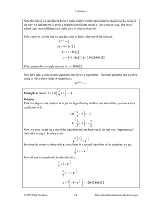 Calculus I
© 2007 Paul Dawkins 61 http://tutorial.math.lamar.edu/terms.aspx
Note that while we said that it doesn’t really matter which exponential we divide out by doing it
the way we did here we’ll avoid a negative coefficient on the x. Not a major issue, but those
minus signs on coefficients are really easy to lose on occasion.
This is now in a form that we can deal with so here’s the rest of the solution.
( )
( )
( )( )
5 4 9
4
9
4
9
4
91
5 4
5 4 ln
5 4 ln
4 ln 0.9621860432
x
x
x
x
−
=
− =
= +
= + =
e
This equation has a single solution of 0.9622x = .
Now let’s take a look at some equations that involve logarithms. The main property that we’ll be
using to solve these kinds of equations is,
logb x
b x=
Example 6 Solve 3 2ln 3 4
7
x⎛ ⎞
+ + = −⎜ ⎟
⎝ ⎠
.
Solution
This first step in this problem is to get the logarithm by itself on one side of the equation with a
coefficient of 1.
2ln 3 7
7
7
ln 3
7 2
x
x
⎛ ⎞
+ = −⎜ ⎟
⎝ ⎠
⎛ ⎞
+ = −⎜ ⎟
⎝ ⎠
Now, we need to get the x out of the logarithm and the best way to do that is to “exponentiate”
both sides using e. In other word,
7ln 3
7 2
x⎛ ⎞
+ −⎜ ⎟
⎝ ⎠
=e e
So using the property above with e, since there is a natural logarithm in the equation, we get,
7
2
3
7
x −
+ = e
Now all that we need to do is solve this for x.
7
2
7
2
7
2
3
7
3
7
7 3 20.78861832
x
x
x
−
−
−
+ =
= − +
⎛ ⎞
= − + = −⎜ ⎟
⎝ ⎠
e
e
e
 