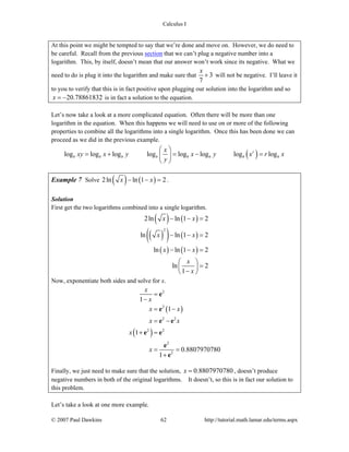 Calculus I
© 2007 Paul Dawkins 62 http://tutorial.math.lamar.edu/terms.aspx
At this point we might be tempted to say that we’re done and move on. However, we do need to
be careful. Recall from the previous section that we can’t plug a negative number into a
logarithm. This, by itself, doesn’t mean that our answer won’t work since its negative. What we
need to do is plug it into the logarithm and make sure that 3
7
x
+ will not be negative. I’ll leave it
to you to verify that this is in fact positive upon plugging our solution into the logarithm and so
20.78861832x = − is in fact a solution to the equation.
Let’s now take a look at a more complicated equation. Often there will be more than one
logarithm in the equation. When this happens we will need to use on or more of the following
properties to combine all the logarithms into a single logarithm. Once this has been done we can
proceed as we did in the previous example.
( )log log log log log log log logr
b b b b b b b b
x
xy x y x y x r x
y
⎛ ⎞
= + = − =⎜ ⎟
⎝ ⎠
Example 7 Solve ( ) ( )2ln ln 1 2x x− − = .
Solution
First get the two logarithms combined into a single logarithm.
( ) ( )
( )( ) ( )
( ) ( )
2
2ln ln 1 2
ln ln 1 2
ln ln 1 2
ln 2
1
x x
x x
x x
x
x
− − =
− − =
− − =
⎛ ⎞
=⎜ ⎟
−⎝ ⎠
Now, exponentiate both sides and solve for x.
( )
( )
2
2
2 2
2 2
2
2
1
1
1
0.8807970780
1
x
x
x x
x x
x
x
=
−
= −
= −
+ =
= =
+
e
e
e e
e e
e
e
Finally, we just need to make sure that the solution, 0.8807970780x = , doesn’t produce
negative numbers in both of the original logarithms. It doesn’t, so this is in fact our solution to
this problem.
Let’s take a look at one more example.
 