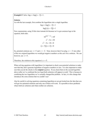 Calculus I
© 2007 Paul Dawkins 63 http://tutorial.math.lamar.edu/terms.aspx
Example 8 Solve ( )log log 3 1x x+ − = .
Solution
As with the last example, first combine the logarithms into a single logarithm.
( )
( )( )
log log 3 1
log 3 1
x x
x x
+ − =
− =
Now exponentiate, using 10 this time instead of e because we’ve got common logs in the
equation, both sides.
( )
( )( )
2
log 3 1
2
2
10 10
3 10
3 10 0
5 2 0
x x
x x
x x
x x
−
=
− =
− − =
− + =
So, potential solutions are 5x = and 2x = − . Note, however that if we plug 2x = − into either
of the two original logarithms we would get negative numbers so this can’t be a solution. We can
however, use 5x = .
Therefore, the solution to this equation is 5x = .
When solving equations with logarithms it is important to check your potential solutions to make
sure that they don’t generate logarithms of negative numbers or zero. It is also important to make
sure that you do the checks in the original equation. If you check them in the second logarithm
above (after we’ve combined the two logs) both solutions will appear to work! This is because in
combining the two logarithms we’ve actually changed the problem. In fact, it is this change that
introduces the extra solution that we couldn’t use!
Also be careful in solving equations containing logarithms to not get locked into the idea that you
will get two potential solutions and only one of these will work. It is possible to have problems
where both are solutions and where neither are solutions.
 
