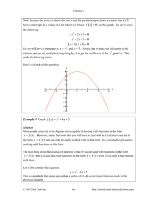 Calculus I
© 2007 Paul Dawkins 66 http://tutorial.math.lamar.edu/terms.aspx
Now, because the vertex is above the x-axis and the parabola opens down we know that we’ll
have x-intercepts (i.e. values of x for which we’ll have ( ) 0f x = ) on this graph. So, we’ll solve
the following.
( )( )
2
2
2 3 0
2 3 0
3 1 0
x x
x x
x x
− + + =
− − =
− + =
So, we will have x-intercepts at 1x = − and 3x = . Notice that to make our life easier in the
solution process we multiplied everything by -1 to get the coefficient of the 2
x positive. This
made the factoring easier.
Here’s a sketch of this parabola.
Example 4 Graph ( ) 2
6 5f y y y= − +
Solution
Most people come out of an Algebra class capable of dealing with functions in the form
( )y f x= . However, many functions that you will have to deal with in a Calculus class are in
the form ( )x f y= and can only be easily worked with in that form. So, you need to get used to
working with functions in this form.
The nice thing about these kinds of function is that if you can deal with functions in the form
( )y f x= then you can deal with functions in the form ( )x f y= even if you aren’t that familiar
with them.
Let’s first consider the equation.
2
6 5y x x= − +
This is a parabola that opens up and has a vertex of (3,-4), as we know from our work in the
previous example.
 