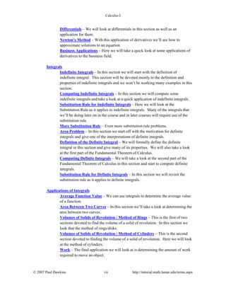 Calculus I
© 2007 Paul Dawkins vii http://tutorial.math.lamar.edu/terms.aspx
Differentials – We will look at differentials in this section as well as an
application for them.
Newton’s Method – With this application of derivatives we’ll see how to
approximate solutions to an equation.
Business Applications – Here we will take a quick look at some applications of
derivatives to the business field.
Integrals
Indefinite Integrals – In this section we will start with the definition of
indefinite integral. This section will be devoted mostly to the definition and
properties of indefinite integrals and we won’t be working many examples in this
section.
Computing Indefinite Integrals – In this section we will compute some
indefinite integrals and take a look at a quick application of indefinite integrals.
Substitution Rule for Indefinite Integrals – Here we will look at the
Substitution Rule as it applies to indefinite integrals. Many of the integrals that
we’ll be doing later on in the course and in later courses will require use of the
substitution rule.
More Substitution Rule – Even more substitution rule problems.
Area Problem – In this section we start off with the motivation for definite
integrals and give one of the interpretations of definite integrals.
Definition of the Definite Integral – We will formally define the definite
integral in this section and give many of its properties. We will also take a look
at the first part of the Fundamental Theorem of Calculus.
Computing Definite Integrals – We will take a look at the second part of the
Fundamental Theorem of Calculus in this section and start to compute definite
integrals.
Substitution Rule for Definite Integrals – In this section we will revisit the
substitution rule as it applies to definite integrals.
Applications of Integrals
Average Function Value – We can use integrals to determine the average value
of a function.
Area Between Two Curves – In this section we’ll take a look at determining the
area between two curves.
Volumes of Solids of Revolution / Method of Rings – This is the first of two
sections devoted to find the volume of a solid of revolution. In this section we
look that the method of rings/disks.
Volumes of Solids of Revolution / Method of Cylinders – This is the second
section devoted to finding the volume of a solid of revolution. Here we will look
at the method of cylinders.
Work – The final application we will look at is determining the amount of work
required to move an object.
 