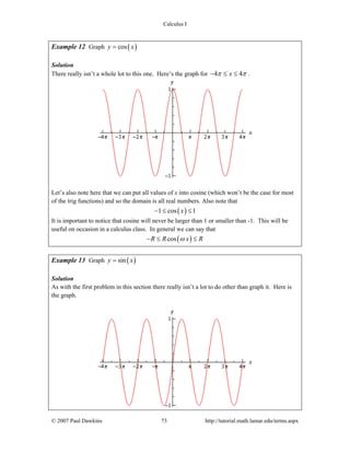 Calculus I
© 2007 Paul Dawkins 73 http://tutorial.math.lamar.edu/terms.aspx
Example 12 Graph ( )cosy x=
Solution
There really isn’t a whole lot to this one. Here’s the graph for 4 4xπ π− ≤ ≤ .
Let’s also note here that we can put all values of x into cosine (which won’t be the case for most
of the trig functions) and so the domain is all real numbers. Also note that
( )1 cos 1x− ≤ ≤
It is important to notice that cosine will never be larger than 1 or smaller than -1. This will be
useful on occasion in a calculus class. In general we can say that
( )cosR R x Rω− ≤ ≤
Example 13 Graph ( )siny x=
Solution
As with the first problem in this section there really isn’t a lot to do other than graph it. Here is
the graph.
 