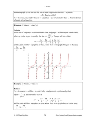 Calculus I
© 2007 Paul Dawkins 74 http://tutorial.math.lamar.edu/terms.aspx
From this graph we can see that sine has the same range that cosine does. In general
( )sinR R x Rω− ≤ ≤
As with cosine, sine itself will never be larger than 1 and never smaller than -1. Also the domain
of sine is all real numbers.
Example 14 Graph ( )tany x= .
Solution
In the case of tangent we have to be careful when plugging x’s in since tangent doesn’t exist
wherever cosine is zero (remember that
sin
tan
cos
x
x
x
= ). Tangent will not exist at
5 3 3 5
, , , , , , ,
2 2 2 2 2 2
x
π π π π π π
= − − − …
and the graph will have asymptotes at these points. Here is the graph of tangent on the range
5 5
2 2
x
π π
− < < .
Example 15 Graph ( )secy x=
Solution
As with tangent we will have to avoid x’s for which cosine is zero (remember that
1
sec
cos
x
x
= ). Secant will not exist at
5 3 3 5
, , , , , , ,
2 2 2 2 2 2
x
π π π π π π
= − − − …
and the graph will have asymptotes at these points. Here is the graph of secant on the range
5 5
2 2
x
π π
− < < .
 