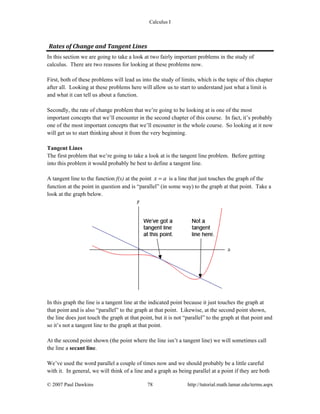 Calculus I
© 2007 Paul Dawkins 78 http://tutorial.math.lamar.edu/terms.aspx
Rates of Change and Tangent Lines 
In this section we are going to take a look at two fairly important problems in the study of
calculus. There are two reasons for looking at these problems now.
First, both of these problems will lead us into the study of limits, which is the topic of this chapter
after all. Looking at these problems here will allow us to start to understand just what a limit is
and what it can tell us about a function.
Secondly, the rate of change problem that we’re going to be looking at is one of the most
important concepts that we’ll encounter in the second chapter of this course. In fact, it’s probably
one of the most important concepts that we’ll encounter in the whole course. So looking at it now
will get us to start thinking about it from the very beginning.
Tangent Lines
The first problem that we’re going to take a look at is the tangent line problem. Before getting
into this problem it would probably be best to define a tangent line.
A tangent line to the function f(x) at the point x a= is a line that just touches the graph of the
function at the point in question and is “parallel” (in some way) to the graph at that point. Take a
look at the graph below.
In this graph the line is a tangent line at the indicated point because it just touches the graph at
that point and is also “parallel” to the graph at that point. Likewise, at the second point shown,
the line does just touch the graph at that point, but it is not “parallel” to the graph at that point and
so it’s not a tangent line to the graph at that point.
At the second point shown (the point where the line isn’t a tangent line) we will sometimes call
the line a secant line.
We’ve used the word parallel a couple of times now and we should probably be a little careful
with it. In general, we will think of a line and a graph as being parallel at a point if they are both
 