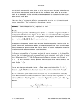 Calculus I
© 2007 Paul Dawkins 79 http://tutorial.math.lamar.edu/terms.aspx
moving in the same direction at that point. So, in the first point above the graph and the line are
moving in the same direction and so we will say they are parallel at that point. At the second
point, on the other hand, the line and the graph are not moving in the same direction and so they
aren’t parallel at that point.
Okay, now that we’ve gotten the definition of a tangent line out of the way let’s move on to the
tangent line problem. That’s probably best done with an example.
Example 1 Find the tangent line to ( ) 2
15 2f x x= − at x = 1.
Solution
We know from algebra that to find the equation of a line we need either two points on the line or
a single point on the line and the slope of the line. Since we know that we are after a tangent line
we do have a point that is on the line. The tangent line and the graph of the function must touch
at x = 1 so the point ( )( ) ( )1, 1 1,13f = must be on the line.
Now we reach the problem. This is all that we know about the tangent line. In order to find the
tangent line we need either a second point or the slope of the tangent line. Since the only reason
for needing a second point is to allow us to find the slope of the tangent line let’s just concentrate
on seeing if we can determine the slope of the tangent line.
At this point in time all that we’re going to be able to do is to get an estimate for the slope of the
tangent line, but if we do it correctly we should be able to get an estimate that is in fact the actual
slope of the tangent line. We’ll do this by starting with the point that we’re after, let’s call it
( )1,13P = . We will then pick another point that lies on the graph of the function, let’s call that
point ( )( ),Q x f x= .
For the sake of argument let’s take choose 2x = and so the second point will be ( )2,7Q = .
Below is a graph of the function, the tangent line and the secant line that connects P and Q.
We can see from this graph that the secant and tangent lines are somewhat similar and so the
slope of the secant line should be somewhat close to the actual slope of the tangent line. So, as an
estimate of the slope of the tangent line we can use the slope of the secant line, let’s call it PQm ,
which is,
( ) ( )2 1 7 13
6
2 1 1
PQ
f f
m
− −
= = = −
−
 