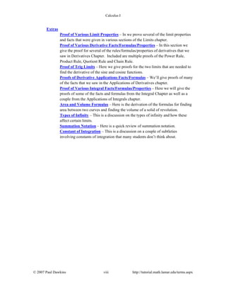 Calculus I
© 2007 Paul Dawkins viii http://tutorial.math.lamar.edu/terms.aspx
Extras
Proof of Various Limit Properties – In we prove several of the limit properties
and facts that were given in various sections of the Limits chapter.
Proof of Various Derivative Facts/Formulas/Properties – In this section we
give the proof for several of the rules/formulas/properties of derivatives that we
saw in Derivatives Chapter. Included are multiple proofs of the Power Rule,
Product Rule, Quotient Rule and Chain Rule.
Proof of Trig Limits – Here we give proofs for the two limits that are needed to
find the derivative of the sine and cosine functions.
Proofs of Derivative Applications Facts/Formulas – We’ll give proofs of many
of the facts that we saw in the Applications of Derivatives chapter.
Proof of Various Integral Facts/Formulas/Properties – Here we will give the
proofs of some of the facts and formulas from the Integral Chapter as well as a
couple from the Applications of Integrals chapter.
Area and Volume Formulas – Here is the derivation of the formulas for finding
area between two curves and finding the volume of a solid of revolution.
Types of Infinity – This is a discussion on the types of infinity and how these
affect certain limits.
Summation Notation – Here is a quick review of summation notation.
Constant of Integration – This is a discussion on a couple of subtleties
involving constants of integration that many students don’t think about.
 