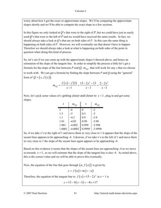 Calculus I
© 2007 Paul Dawkins 81 http://tutorial.math.lamar.edu/terms.aspx
worry about how I got the exact or approximate slopes. We’ll be computing the approximate
slopes shortly and we’ll be able to compute the exact slope in a few sections.
In this figure we only looked at Q’s that were to the right of P, but we could have just as easily
used Q’s that were to the left of P and we would have received the same results. In fact, we
should always take a look at Q’s that are on both sides of P. In this case the same thing is
happening on both sides of P. However, we will eventually see that doesn’t have to happen.
Therefore we should always take a look at what is happening on both sides of the point in
question when doing this kind of process.
So, let’s see if we can come up with the approximate slopes I showed above, and hence an
estimation of the slope of the tangent line. In order to simplify the process a little let’s get a
formula for the slope of the line between P and Q, PQm , that will work for any x that we choose
to work with. We can get a formula by finding the slope between P and Q using the “general”
form of ( )( ),Q x f x= .
( ) ( ) 2 2
1 15 2 13 2 2
1 1 1
PQ
f x f x x
m
x x x
− − − −
= = =
− − −
Now, let’s pick some values of x getting closer and closer to 1x = , plug in and get some
slopes.
x PQm x PQm
2 -6 0 -2
1.5 -5 0.5 -3
1.1 -4.2 0.9 -3.8
1.01 -4.02 0.99 -3.98
1.001 -4.002 0.999 -3.998
1.0001 -4.0002 0.9999 -3.9998
So, if we take x’s to the right of 1 and move them in very close to 1 it appears that the slope of the
secant lines appears to be approaching -4. Likewise, if we take x’s to the left of 1 and move them
in very close to 1 the slope of the secant lines again appears to be approaching -4.
Based on this evidence it seems that the slopes of the secant lines are approaching -4 as we move
in towards 1x = , so we will estimate that the slope of the tangent line is also -4. As noted above,
this is the correct value and we will be able to prove this eventually.
Now, the equation of the line that goes through ( )( ),a f a is given by
( ) ( )y f a m x a= + −
Therefore, the equation of the tangent line to ( ) 2
15 2f x x= − at x = 1 is
( )13 4 1 4 17y x x= − − = − +
 