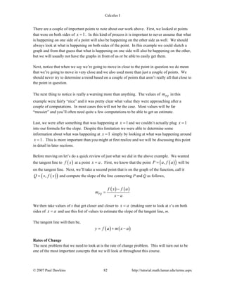 Calculus I
© 2007 Paul Dawkins 82 http://tutorial.math.lamar.edu/terms.aspx
There are a couple of important points to note about our work above. First, we looked at points
that were on both sides of 1x = . In this kind of process it is important to never assume that what
is happening on one side of a point will also be happening on the other side as well. We should
always look at what is happening on both sides of the point. In this example we could sketch a
graph and from that guess that what is happening on one side will also be happening on the other,
but we will usually not have the graphs in front of us or be able to easily get them.
Next, notice that when we say we’re going to move in close to the point in question we do mean
that we’re going to move in very close and we also used more than just a couple of points. We
should never try to determine a trend based on a couple of points that aren’t really all that close to
the point in question.
The next thing to notice is really a warning more than anything. The values of PQm in this
example were fairly “nice” and it was pretty clear what value they were approaching after a
couple of computations. In most cases this will not be the case. Most values will be far
“messier” and you’ll often need quite a few computations to be able to get an estimate.
Last, we were after something that was happening at 1x = and we couldn’t actually plug 1x =
into our formula for the slope. Despite this limitation we were able to determine some
information about what was happening at 1x = simply by looking at what was happening around
1x = . This is more important than you might at first realize and we will be discussing this point
in detail in later sections.
Before moving on let’s do a quick review of just what we did in the above example. We wanted
the tangent line to ( )f x at a point x a= . First, we know that the point ( )( ),P a f a= will be
on the tangent line. Next, we’ll take a second point that is on the graph of the function, call it
( )( ),Q x f x= and compute the slope of the line connecting P and Q as follows,
( ) ( )
PQ
f x f a
m
x a
−
=
−
We then take values of x that get closer and closer to x a= (making sure to look at x’s on both
sides of x a= and use this list of values to estimate the slope of the tangent line, m.
The tangent line will then be,
( ) ( )y f a m x a= + −
Rates of Change
The next problem that we need to look at is the rate of change problem. This will turn out to be
one of the most important concepts that we will look at throughout this course.
 
