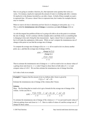 Calculus I
© 2007 Paul Dawkins 83 http://tutorial.math.lamar.edu/terms.aspx
Here we are going to consider a function, f(x), that represents some quantity that varies as x
varies. For instance, maybe f(x) represents the amount of water in a holding tank after x minutes.
Or maybe f(x) is the distance traveled by a car after x hours. In both of these example we used x
to represent time. Of course x doesn’t have to represent time, but it makes for examples that are
easy to visualize.
What we want to do here is determine just how fast f(x) is changing at some point, say x a= .
This is called the instantaneous rate of change or sometimes just rate of change of f(x) at
x a= .
As with the tangent line problem all that we’re going to be able to do at this point is to estimate
the rate of change. So let’s continue with the examples above and think of f(x) as something that
is changing in time and x being the time measurement. Again x doesn’t have to represent time
but it will make the explanation a little easier. While we can’t compute the instantaneous rate of
change at this point we can find the average rate of change.
To compute the average rate of change of f(x) at x a= all we need to do is to choose another
point, say x, and then the average rate of change will be,
( )
( ) ( )
change in
. . .
change in
f x
A R C
x
f x f a
x a
=
−
=
−
Then to estimate the instantaneous rate of change at x a= all we need to do is to choose values of
x getting closer and closer to x a= (don’t forget to chose them on both sides of x a= ) and
compute values of A.R.C. We can then estimate the instantaneous rate of change form that.
Let’s take a look at an example.
Example 2 Suppose that the amount of air in a balloon after t hours is given by
( ) 3 2
6 35V t t t= − +
Estimate the instantaneous rate of change of the volume after 5 hours.
Solution
Okay. The first thing that we need to do is get a formula for the average rate of change of the
volume. In this case this is,
( ) ( ) 3 2 3 2
5 6 35 10 6 25
. . .
5 5 5
V t V t t t t
A R C
t t t
− − + − − +
= = =
− − −
To estimate the instantaneous rate of change of the volume at 5t = we just need to pick values of
t that are getting closer and closer to 5t = . Here is a table of values of t and the average rate of
change for those values.
 