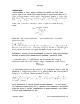 Calculus I
© 2007 Paul Dawkins 85 http://tutorial.math.lamar.edu/terms.aspx
Velocity Problem
Let’s briefly look at the velocity problem. Many calculus books will treat this as its own
problem. I however, like to think of this as a special case of the rate of change problem. In the
velocity problem we are given a position function of an object, f(t), that gives the position of an
object at time t. Then to compute the instantaneous velocity of the object we just need to recall
that the velocity is nothing more than the rate at which the position is changing.
In other words, to estimate the instantaneous velocity we would first compute the average
velocity,
( ) ( )
change in position
. .
time traveled
AV
f t f a
t a
=
−
=
−
and then take values of t closer and closer to t a= and use these values to estimate the
instantaneous velocity.
Change of Notation
There is one last thing that we need to do in this section before we move on. The main point of
this section was to introduce us to a couple of key concepts and ideas that we will see throughout
the first portion of this course as well as get us started down the path towards limits.
Before we move into limits officially let’s go back and do a little work that will relate both (or all
three if you include velocity as a separate problem) problems to a more general concept.
First, notice that whether we wanted the tangent line, instantaneous rate of change, or
instantaneous velocity each of these came down to using exactly the same formula. Namely,
( ) ( )f x f a
x a
−
−
(1)
This should suggest that all three of these problems are then really the same problem. In fact this
is the case as we will see in the next chapter. We are really working the same problem in each of
these cases the only difference is the interpretation of the results.
In preparation for the next section where we will discuss this in much more detail we need to do a
quick change of notation. It’s easier to do here since we’ve already invested a fair amount of
time into these problems.
In all of these problems we wanted to determine what was happening at x a= . To do this we
chose another value of x and plugged into (1). For what we were doing here that is probably most
intuitive way of doing it. However, when we start looking at these problems as a single problem
(1) will not be the best formula to work with.
 