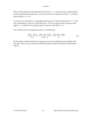 Calculus I
© 2007 Paul Dawkins 86 http://tutorial.math.lamar.edu/terms.aspx
What we’ll do instead is to first determine how far from x a= we want to move and then define
our new point based on that decision. So, if we want to move a distance of h from x a= the new
point would be x a h= + .
As we saw in our work above it is important to take values of x that are both sides of x a= . This
way of choosing new value of x will do this for us. If h>0 we will get value of x that are to the
right of x a= and if h<0 we will get values of x that are to the left of x a= .
Now, with this new way of getting a second x, (1) will become,
( ) ( ) ( ) ( ) ( ) ( )f x f a f a h f a f a h f a
x a a h a h
− + − + −
= =
− + −
(2)
On the surface it might seem that (2) is going to be an overly complicated way of dealing with
this stuff. However, as we will see it will often be easier to deal with (2) than it will be to deal
with (1).
 