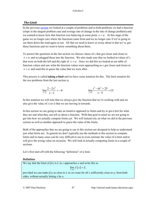 Calculus I
© 2007 Paul Dawkins 87 http://tutorial.math.lamar.edu/terms.aspx
The Limit 
In the previous section we looked at a couple of problems and in both problems we had a function
(slope in the tangent problem case and average rate of change in the rate of change problem) and
we wanted to know how that function was behaving at some point x a= . At this stage of the
game we no longer care where the functions came from and we no longer care if we’re going to
see them down the road again or not. All that we need to know or worry about is that we’ve got
these functions and we want to know something about them.
To answer the questions in the last section we choose values of x that got closer and closer to
x a= and we plugged these into the function. We also made sure that we looked at values of x
that were on both the left and the right of x a= . Once we did this we looked at our table of
function values and saw what the function values were approaching as x got closer and closer to
x a= and used this to guess the value that we were after.
This process is called taking a limit and we have some notation for this. The limit notation for
the two problems from the last section is,
2 3 2
1 5
2 2 6 25
lim 4 lim 15
1 5x t
x t t
x t→ →
− − +
= − =
− −
In this notation we will note that we always give the function that we’re working with and we
also give the value of x (or t) that we are moving in towards.
In this section we are going to take an intuitive approach to limits and try to get a feel for what
they are and what they can tell us about a function. With that goal in mind we are not going to
get into how we actually compute limits yet. We will instead rely on what we did in the previous
section as well as another approach to guess the value of the limits.
Both of the approaches that we are going to use in this section are designed to help us understand
just what limits are. In general we don’t typically use the methods in this section to compute
limits and in many cases can be very difficult to use to even estimate the value of a limit and/or
will give the wrong value on occasion. We will look at actually computing limits in a couple of
sections.
Let’s first start off with the following “definition” of a limit.
Definition
We say that the limit of f(x) is L as x approaches a and write this as
( )lim
x a
f x L
→
=
provided we can make f(x) as close to L as we want for all x sufficiently close to a, from both
sides, without actually letting x be a.
 