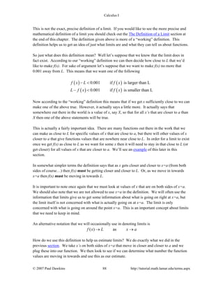 Calculus I
© 2007 Paul Dawkins 88 http://tutorial.math.lamar.edu/terms.aspx
This is not the exact, precise definition of a limit. If you would like to see the more precise and
mathematical definition of a limit you should check out the The Definition of a Limit section at
the end of this chapter. The definition given above is more of a “working” definition. This
definition helps us to get an idea of just what limits are and what they can tell us about functions.
So just what does this definition mean? Well let’s suppose that we know that the limit does in
fact exist. According to our “working” definition we can then decide how close to L that we’d
like to make f(x). For sake of argument let’s suppose that we want to make f(x) no more that
0.001 away from L. This means that we want one of the following
( ) ( )
( ) ( )
0.001 if is larger than L
0.001 if is smaller than L
f x L f x
L f x f x
− <
− <
Now according to the “working” definition this means that if we get x sufficiently close to we can
make one of the above true. However, it actually says a little more. It actually says that
somewhere out there in the world is a value of x, say X, so that for all x’s that are closer to a than
X then one of the above statements will be true.
This is actually a fairly important idea. There are many functions out there in the work that we
can make as close to L for specific values of x that are close to a, but there will other values of x
closer to a that give functions values that are nowhere near close to L. In order for a limit to exist
once we get f(x) as close to L as we want for some x then it will need to stay in that close to L (or
get closer) for all values of x that are closer to a. We’ll see an example of this later in this
section.
In somewhat simpler terms the definition says that as x gets closer and closer to x=a (from both
sides of course…) then f(x) must be getting closer and closer to L. Or, as we move in towards
x=a then f(x) must be moving in towards L.
It is important to note once again that we must look at values of x that are on both sides of x=a.
We should also note that we are not allowed to use x=a in the definition. We will often use the
information that limits give us to get some information about what is going on right at x=a, but
the limit itself is not concerned with what is actually going on at x=a. The limit is only
concerned with what is going on around the point x=a. This is an important concept about limits
that we need to keep in mind.
An alternative notation that we will occasionally use in denoting limits is
( ) asf x L x a→ →
How do we use this definition to help us estimate limits? We do exactly what we did in the
previous section. We take x’s on both sides of x=a that move in closer and closer to a and we
plug these into our function. We then look to see if we can determine what number the function
values are moving in towards and use this as our estimate.
 