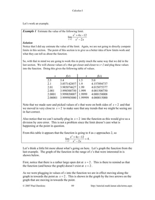 Calculus I
© 2007 Paul Dawkins 89 http://tutorial.math.lamar.edu/terms.aspx
Let’s work an example.
Example 1 Estimate the value of the following limit.
2
22
4 12
lim
2x
x x
x x→
+ −
−
Solution
Notice that I did say estimate the value of the limit. Again, we are not going to directly compute
limits in this section. The point of this section is to give us a better idea of how limits work and
what they can tell us about the function.
So, with that in mind we are going to work this in pretty much the same way that we did in the
last section. We will choose values of x that get closer and closer to x=2 and plug these values
into the function. Doing this gives the following table of values.
x f(x) x f(x)
2.5 3.4 1.5 5.0
2.1 3.857142857 1.9 4.157894737
2.01 3.985074627 1.99 4.015075377
2.001 3.998500750 1.999 4.001500750
2.0001 3.999850007 1.9999 4.000150008
2.00001 3.999985000 1.99999 4.000015000
Note that we made sure and picked values of x that were on both sides of 2x = and that
we moved in very close to 2x = to make sure that any trends that we might be seeing are
in fact correct.
Also notice that we can’t actually plug in 2x = into the function as this would give us a
division by zero error. This is not a problem since the limit doesn’t care what is
happening at the point in question.
From this table it appears that the function is going to 4 as x approaches 2, so
2
22
4 12
lim 4
2x
x x
x x→
+ −
=
−
.
Let’s think a little bit more about what’s going on here. Let’s graph the function from the
last example. The graph of the function in the range of x’s that were interested in is
shown below.
First, notice that there is a rather large open dot at 2x = . This is there to remind us that
the function (and hence the graph) doesn’t exist at 2x = .
As we were plugging in values of x into the function we are in effect moving along the
graph in towards the point as 2x = . This is shown in the graph by the two arrows on the
graph that are moving in towards the point.
 