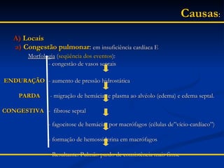 Causas :   A)   Locais a)   Congestão pulmonar :  em insuficiência cardíaca E   Morfologia  ( seqüência dos eventos ):   - congestão de vasos septais ENDURAÇÃO    - aumento de pressão hidrostática   PARDA     - migração de hemácias e plasma ao alvéolo (edema) e edema septal. CONGESTIVA    -  fibrose septal   - fagocitose de hemácias por macrófagos (células de”vício-cardíaco”)         - formação de hemossiderina em macrófagos    - Resultante: Pulmão pardo de consistência mais firme 