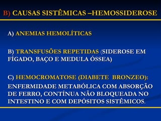 B)   CAUSAS SISTÊMICAS –HEMOSSIDEROSE A)  ANEMIAS HEMOLÍTICAS B)  TRANSFUSÕES REPETIDAS   ( SIDEROSE EM FÍGADO, BAÇO E MEDULA ÓSSEA) C)  HEMOCROMATOSE (DIABETE  BRONZEO): ENFERMIDADE METABÓLICA COM ABSORÇÃO DE FERRO, CONTÍNUA NÃO BLOQUEADA NO INTESTINO E COM DEPÓSITOS SISTÊMICOS .   