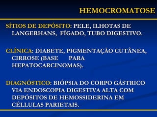 SÍTIOS DE DEPÓSITO : PELE, ILHOTAS DE LANGERHANS,  FÍGADO, TUBO DIGESTIVO. CLÍNICA : DIABETE, PIGMENTAÇÃO CUTÂNEA, CIRROSE (BASE  PARA HEPATOCARCINOMAS). DIAGNÓSTICO : BIÓPSIA DO CORPO GÁSTRICO VIA ENDOSCOPIA DIGESTIVA ALTA COM DEPÓSITOS DE HEMOSSIDERINA EM CÉLLULAS PARIETAIS. HEMOCROMATOSE 