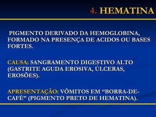 4.  HEMATINA   PIGMENTO DERIVADO DA HEMOGLOBINA,  FORMADO NA PRESENÇA DE ACIDOS OU BASES FORTES. CAUSA : SANGRAMENTO DIGESTIVO ALTO (GASTRITE AGUDA EROSIVA, ÚLCERAS, EROSÕES). APRESENTAÇÃO : VÔMITOS EM “BORRA-DE-CAFÉ” (PIGMENTO PRETO DE HEMATINA). 