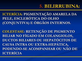 5.   BILIRRUBINA:   ICTERÍCIA : PIGMENTAÇÃO AMARELA DA PELE, ESCLERÓTICA DO OLHO (CONJUNTIVA) E ÓRGÃOS INTERNOS. COLESTASE : RETENÇÃO DE PIGMENTO BILIAR NO FÍGADO EM COLANGIOLOS, DUCTOS BILIARES OU HEPATÓCITOS DE CAUSA INTRA OU EXTRA-HEPÁTICA, PODENDO-SE ACOMPANHAR OU NÃO DE ICTERÍCIA  