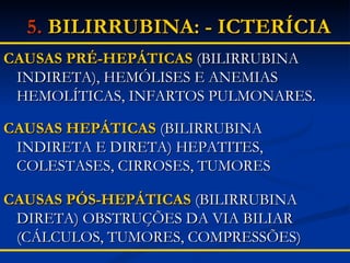 CAUSAS PRÉ-HEPÁTICAS  (BILIRRUBINA INDIRETA), HEMÓLISES E ANEMIAS HEMOLÍTICAS, INFARTOS PULMONARES. CAUSAS HEPÁTICAS  (BILIRRUBINA INDIRETA E DIRETA) HEPATITES, COLESTASES, CIRROSES, TUMORES CAUSAS PÓS-HEPÁTICAS  (BILIRRUBINA DIRETA) OBSTRUÇÕES DA VIA BILIAR (CÁLCULOS, TUMORES, COMPRESSÕES) 5.   BILIRRUBINA: - ICTERÍCIA   