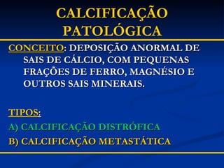 CALCIFICAÇÃO PATOLÓGICA CONCEITO : DEPOSIÇÃO ANORMAL DE SAIS DE CÁLCIO, COM PEQUENAS FRAÇÕES DE FERRO, MAGNÉSIO E OUTROS SAIS MINERAIS. TIPOS : A) CALCIFICAÇÃO DISTRÓFICA B) CALCIFICAÇÃO METASTÁTICA 
