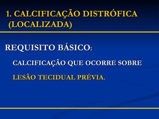 1. CALCIFICAÇÃO DISTRÓFICA  (LOCALIZADA) REQUISITO BÁSICO : CALCIFICAÇÃO QUE OCORRE SOBRE LESÃO TECIDUAL PRÉVIA. 