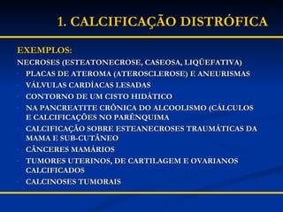 EXEMPLOS: NECROSES (ESTEATONECROSE, CASEOSA, LIQÜEFATIVA) PLACAS DE ATEROMA (ATEROSCLEROSE) E ANEURISMAS VÁLVULAS CARDÍACAS LESADAS CONTORNO DE UM CISTO HIDÁTICO NA PANCREATITE CRÔNICA DO ALCOOLISMO (CÁLCULOS E CALCIFICAÇÕES NO PARÊNQUIMA CALCIFICAÇÃO SOBRE ESTEANECROSES TRAUMÁTICAS DA MAMA E SUB-CUTÂNEO CÂNCERES MAMÁRIOS TUMORES UTERINOS, DE CARTILAGEM E OVARIANOS CALCIFICADOS CALCINOSES TUMORAIS 1. CALCIFICAÇÃO DISTRÓFICA 