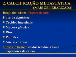2.   CALCIFICAÇÃO METASTÁTICA      ( MAIS GENERALIZADA) Requisito básico :  Hipercalcemia Sítios de depósitos : Tecidos intestinais Mucosa gástrica Rins Pulmões Arterias e veias Substrato básico : ácidos teciduais livres captadores de cálcio. 