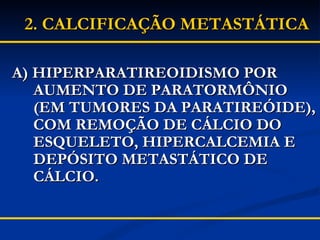 A) HIPERPARATIREOIDISMO POR  AUMENTO DE PARATORMÔNIO (EM TUMORES DA PARATIREÓIDE), COM REMOÇÃO DE CÁLCIO DO ESQUELETO, HIPERCALCEMIA E DEPÓSITO METASTÁTICO DE CÁLCIO. 2.   CALCIFICAÇÃO METASTÁTICA 