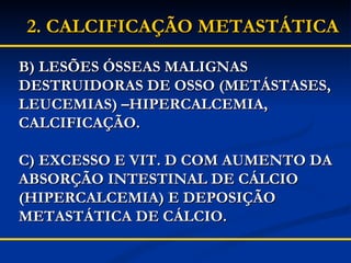 B) LESÕES ÓSSEAS MALIGNAS DESTRUIDORAS DE OSSO (METÁSTASES, LEUCEMIAS) –HIPERCALCEMIA, CALCIFICAÇÃO. C) EXCESSO E VIT. D COM AUMENTO DA ABSORÇÃO INTESTINAL DE CÁLCIO (HIPERCALCEMIA) E DEPOSIÇÃO METASTÁTICA DE CÁLCIO. 2.   CALCIFICAÇÃO METASTÁTICA 