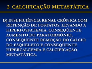 D) INSUFICIÊNCIA RENAL CRÔNICA COM RETENÇÃO DE FOSTATOS, LEVANDO A HIPERFOSFATEMIA, CONSEQÜENTE AUMENTO DO PARATORMÔNIO, CONSEQÜENTE REMOÇÃO DO CÁLCIO DO ESQUELETO E CONSEQÜENTE HIPERCALCEMIA E CALCIFICAÇÃO METASTÁTICA. 2.   CALCIFICAÇÃO METASTÁTICA 