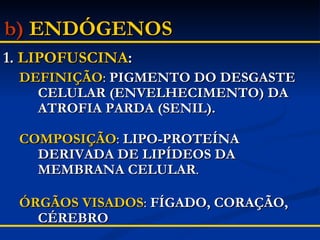 b)   ENDÓGENOS 1.  LIPOFUSCINA : DEFINIÇÃO :  PIGMENTO DO DESGASTE CELULAR (ENVELHECIMENTO) DA ATROFIA PARDA (SENIL). COMPOSIÇÃO :  LIPO-PROTEÍNA DERIVADA DE LIPÍDEOS DA MEMBRANA CELULAR . ÓRGÃOS VISADOS :  FÍGADO, CORAÇÃO, CÉREBRO 