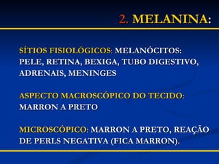 2.   MELANINA : SÍTIOS FISIOLÓGICOS :  MELANÓCITOS: PELE, RETINA, BEXIGA, TUBO DIGESTIVO, ADRENAIS, MENINGES ASPECTO MACROSCÓPICO DO TECIDO : MARRON A PRETO MICROSCÓPICO :  MARRON A PRETO, REAÇÃO  DE PERLS NEGATIVA (FICA MARRON). 