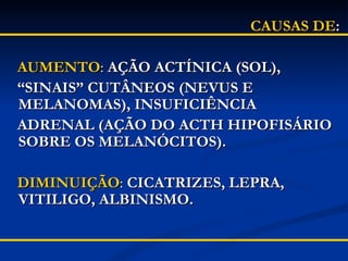 CAUSAS DE : AUMENTO :  AÇÃO ACTÍNICA (SOL),  “ SINAIS” CUTÂNEOS (NEVUS E MELANOMAS), INSUFICIÊNCIA  ADRENAL (AÇÃO DO ACTH HIPOFISÁRIO SOBRE OS MELANÓCITOS). DIMINUIÇÃO :  CICATRIZES, LEPRA, VITILIGO, ALBINISMO. 