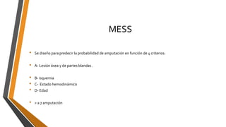 MESS
• Se diseño para predecir la probabilidad de amputación en función de 4 criterios:
• A- Lesión ósea y de partes blandas .
• B- isquemia
• C- Estado hemodinámico
• D- Edad
• > a 7 amputación
 
