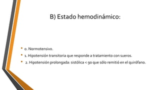 B) Estado hemodinámico:
• 0. Normotensivo.
• 1. Hipotensión transitoria que responde a tratamiento con sueros.
• 2. Hipotensión prolongada: sistólica < 90 que sólo remitió en el quirófano.
 