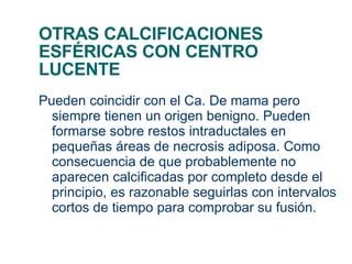 OTRAS CALCIFICACIONES ESFÉRICAS CON CENTRO LUCENTE Pueden coincidir con el Ca. De mama pero siempre tienen un origen benigno. Pueden formarse sobre restos intraductales en pequeñas áreas de necrosis adiposa. Como consecuencia de que probablemente no aparecen calcificadas por completo desde el principio, es razonable seguirlas con intervalos cortos de tiempo para comprobar su fusión. 