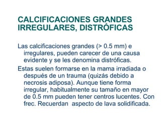 CALCIFICACIONES GRANDES IRREGULARES, DISTRÓFICAS Las calcificaciones grandes (> 0.5 mm) e irregulares, pueden carecer de una causa evidente y se les denomina distróficas. Estas suelen formarse en la mama irradiada o después de un trauma (quizás debido a necrosis adiposa). Aunque tiene forma irregular, habitualmente su tamaño en mayor de 0.5 mm pueden tener centros lucentes. Con frec. Recuerdan  aspecto de lava solidificada. 