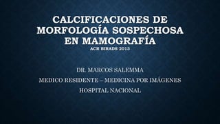 CALCIFICACIONES DE
MORFOLOGÍA SOSPECHOSA
EN MAMOGRAFÍA
ACR BIRADS 2013
DR. MARCOS SALEMMA
MEDICO RESIDENTE – MEDICINA POR IMÁGENES
HOSPITAL NACIONAL
 