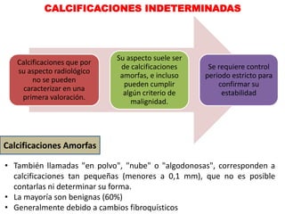 CALCIFICACIONES INDETERMINADAS
Calcificaciones que por
su aspecto radiológico
no se pueden
caracterizar en una
primera valoración.
Su aspecto suele ser
de calcificaciones
amorfas, e incluso
pueden cumplir
algún criterio de
malignidad.
Se requiere control
periodo estricto para
confirmar su
estabilidad
Calcificaciones Amorfas
• También llamadas "en polvo", "nube" o "algodonosas", corresponden a
calcificaciones tan pequeñas (menores a 0,1 mm), que no es posible
contarlas ni determinar su forma.
• La mayoría son benignas (60%)
• Generalmente debido a cambios fibroquísticos
 
