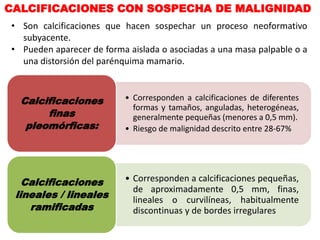 CALCIFICACIONES CON SOSPECHA DE MALIGNIDAD
• Son calcificaciones que hacen sospechar un proceso neoformativo
subyacente.
• Pueden aparecer de forma aislada o asociadas a una masa palpable o a
una distorsión del parénquima mamario.
• Corresponden a calcificaciones de diferentes
formas y tamaños, anguladas, heterogéneas,
generalmente pequeñas (menores a 0,5 mm).
• Riesgo de malignidad descrito entre 28-67%
Calcificaciones
finas
pleomórficas:
• Corresponden a calcificaciones pequeñas,
de aproximadamente 0,5 mm, finas,
lineales o curvilíneas, habitualmente
discontinuas y de bordes irregulares
Calcificaciones
lineales / lineales
ramificadas
 