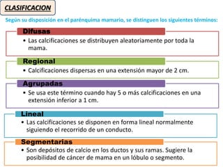 CLASIFICACION
Según su disposición en el parénquima mamario, se distinguen los siguientes términos:
• Las calcificaciones se distribuyen aleatoriamente por toda la
mama.
Difusas
• Calcificaciones dispersas en una extensión mayor de 2 cm.
Regional
• Se usa este término cuando hay 5 o más calcificaciones en una
extensión inferior a 1 cm.
Agrupadas
• Las calcificaciones se disponen en forma lineal normalmente
siguiendo el recorrido de un conducto.
Lineal
• Son depósitos de calcio en los ductos y sus ramas. Sugiere la
posibilidad de cáncer de mama en un lóbulo o segmento.
Segmentarias
 