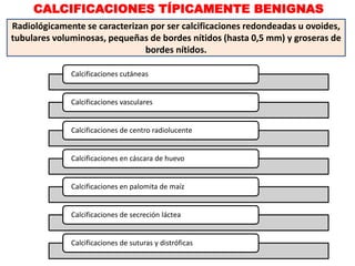 CALCIFICACIONES TÍPICAMENTE BENIGNAS
Radiológicamente se caracterizan por ser calcificaciones redondeadas u ovoides,
tubulares voluminosas, pequeñas de bordes nítidos (hasta 0,5 mm) y groseras de
bordes nítidos.
Calcificaciones cutáneas
Calcificaciones vasculares
Calcificaciones de centro radiolucente
Calcificaciones en cáscara de huevo
Calcificaciones en palomita de maíz
Calcificaciones de secreción láctea
Calcificaciones de suturas y distróficas
 
