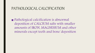 PATHOLOGICAL CALCIFICATION
■ Pathological calcification is abnormal
deposition of CALCIUM salts with smaller
amounts of IRON, MAGNESIUM and other
minerals except teeth and bone`deposition
 