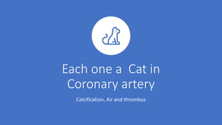 Each one a Cat in
Coronary artery
Calcification, Air and thrombus
 