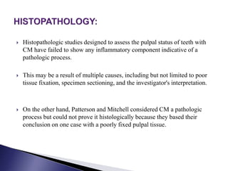  Histopathologic studies designed to assess the pulpal status of teeth with
CM have failed to show any inflammatory component indicative of a
pathologic process.
 This may be a result of multiple causes, including but not limited to poor
tissue fixation, specimen sectioning, and the investigator's interpretation.
 On the other hand, Patterson and Mitchell considered CM a pathologic
process but could not prove it histologically because they based their
conclusion on one case with a poorly fixed pulpal tissue.
 