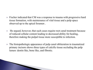  Fischer indicated that CM was a response to trauma with progressive hard
tissue formation, with maintenance of vital tissue and a pulp space
observed up to the apical foramen .
 He argued, however, that such cases require root canal treatment because
of reduced cellular content leading to decreased ability for healing,
therefore making the pulpal tissue more susceptible to infection.
 The histopathologic appearance of pulp canal obliteration in traumatized
primary incisors shows three types of calcific tissue occluding the pulp
lumen: dentin like, bone like, and fibrotic.
 