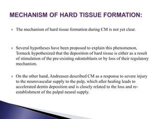  The mechanism of hard tissue formation during CM is not yet clear.
 Several hypotheses have been proposed to explain this phenomenon,
Torneck hypothesized that the deposition of hard tissue is either as a result
of stimulation of the pre-existing odontoblasts or by loss of their regulatory
mechanism.
 On the other hand, Andreasen described CM as a response to severe injury
to the neurovascular supply to the pulp, which after healing leads to
accelerated dentin deposition and is closely related to the loss and re-
establishmcnt of the pulpal neural supply.
 