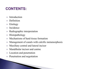  Introduction
 Definition
 Etiology
 Incidence
 Radiographic interpretation
 Histopathology
 Mechanisms of hard tissue formation
 Management of canals with calcific metamorphosis
 Maxillary central and lateral incisor
 Mandibular incisor and canine
 Location and penetration
 Penetration and negotiation
 